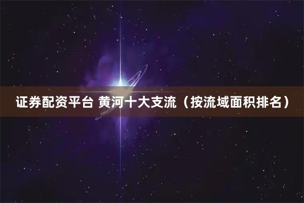 证券配资平台 黄河十大支流（按流域面积排名）