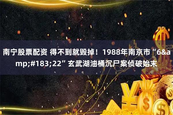 南宁股票配资 得不到就毁掉！1988年南京市“6&#183;22”玄武湖油桶沉尸案侦破始末