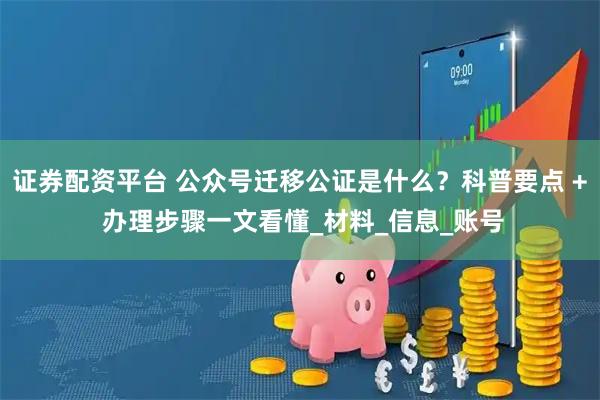 证券配资平台 公众号迁移公证是什么？科普要点 + 办理步骤一文看懂_材料_信息_账号