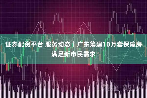 证券配资平台 服务动态丨广东筹建10万套保障房满足新市民需求