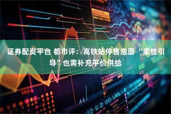 证券配资平台 都市评：高铁站停售泡面 “柔性引导”也需补充平价供给