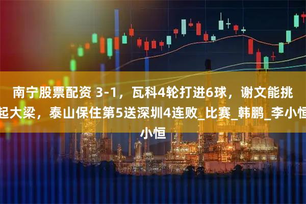 南宁股票配资 3-1，瓦科4轮打进6球，谢文能挑起大梁，泰山保住第5送深圳4连败_比赛_韩鹏_李小恒