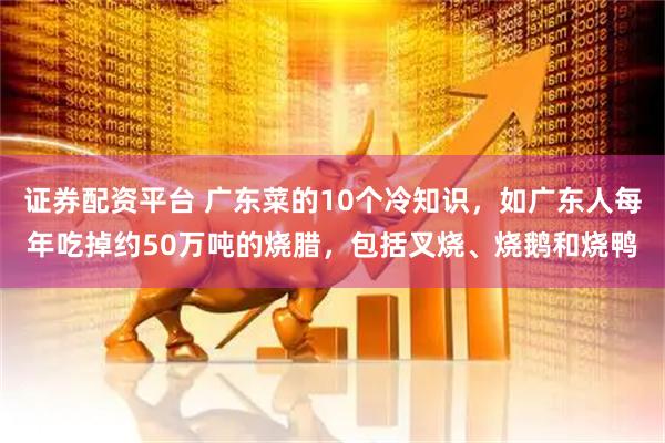 证券配资平台 广东菜的10个冷知识，如广东人每年吃掉约50万吨的烧腊，包括叉烧、烧鹅和烧鸭