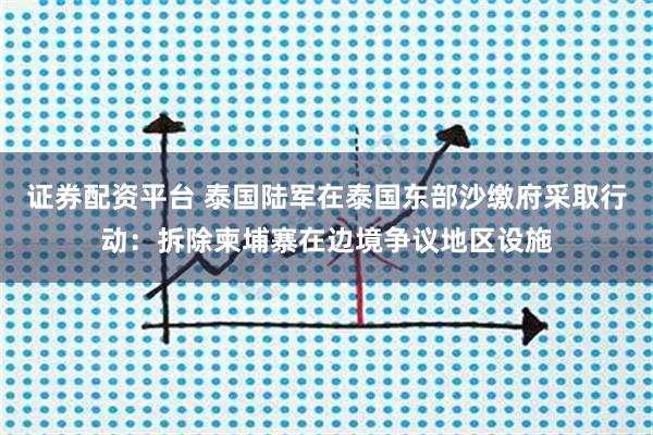 证券配资平台 泰国陆军在泰国东部沙缴府采取行动：拆除柬埔寨在边境争议地区设施