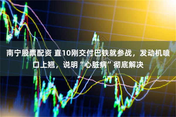 南宁股票配资 直10刚交付巴铁就参战，发动机喷口上翘，说明“心脏病”彻底解决