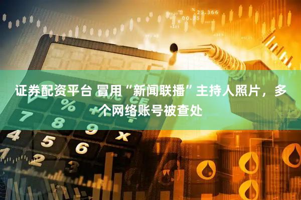 证券配资平台 冒用“新闻联播”主持人照片，多个网络账号被查处