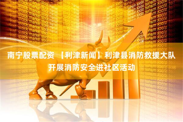 南宁股票配资 【利津新闻】利津县消防救援大队开展消防安全进社区活动