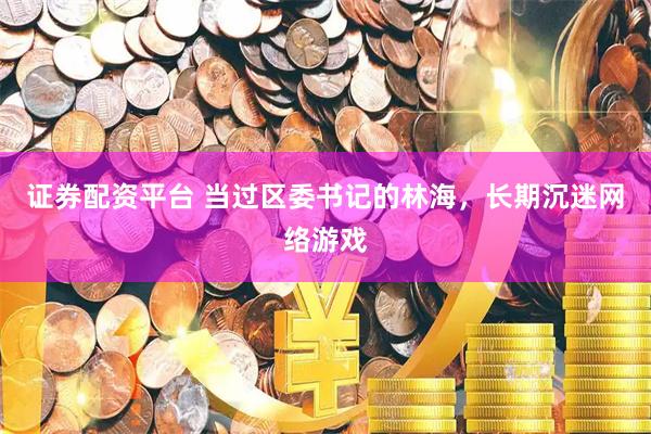 证券配资平台 当过区委书记的林海，长期沉迷网络游戏