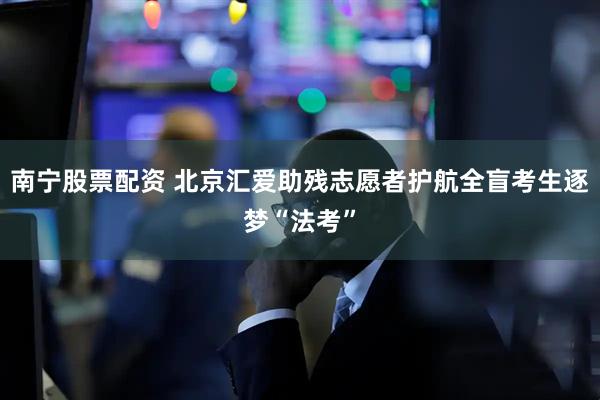 南宁股票配资 北京汇爱助残志愿者护航全盲考生逐梦“法考”