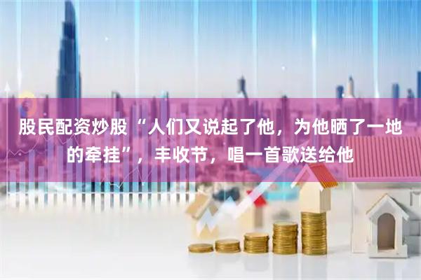 股民配资炒股 “人们又说起了他，为他晒了一地的牵挂”，丰收节，唱一首歌送给他