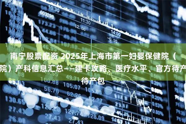 南宁股票配资 2025年上海市第一妇婴保健院（东院）产科信息汇总——建卡攻略、医疗水平、官方待产包